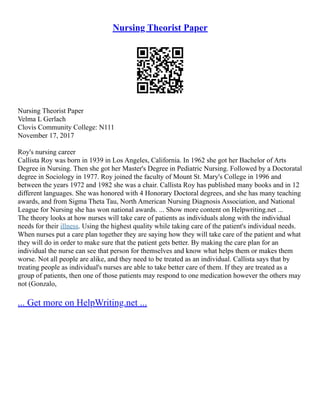 Nursing Theorist Paper
Nursing Theorist Paper
Velma L Gerlach
Clovis Community College: N111
November 17, 2017
Roy's nursing career
Callista Roy was born in 1939 in Los Angeles, California. In 1962 she got her Bachelor of Arts
Degree in Nursing. Then she got her Master's Degree in Pediatric Nursing. Followed by a Doctoratal
degree in Sociology in 1977. Roy joined the faculty of Mount St. Mary's College in 1996 and
between the years 1972 and 1982 she was a chair. Callista Roy has published many books and in 12
different languages. She was honored with 4 Honorary Doctoral degrees, and she has many teaching
awards, and from Sigma Theta Tau, North American Nursing Diagnosis Association, and National
League for Nursing she has won national awards. ... Show more content on Helpwriting.net ...
The theory looks at how nurses will take care of patients as individuals along with the individual
needs for their illness. Using the highest quality while taking care of the patient's individual needs.
When nurses put a care plan together they are saying how they will take care of the patient and what
they will do in order to make sure that the patient gets better. By making the care plan for an
individual the nurse can see that person for themselves and know what helps them or makes them
worse. Not all people are alike, and they need to be treated as an individual. Callista says that by
treating people as individual's nurses are able to take better care of them. If they are treated as a
group of patients, then one of those patients may respond to one medication however the others may
not (Gonzalo,
... Get more on HelpWriting.net ...
 