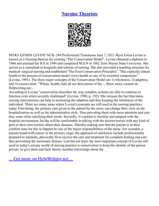 Nursing Theorists
MYRA ESTRIN LEVINE NUR–240 Professional Transitions June 7, 2011 Myra Estrin Levine is
known as a Nursing theorist for creating "The Conservation Model". Levine obtained a diploma in
1944 and attained her B.S in 1949 and completed M.S.N in 1962 from Wayne State University. She
served as a consultant to hospitals and schools of nursing. She also provided a teaching structure for
medical–surgical nursing and established "The Four Conservation Principles". "She explicitly linked
health to the process of conservation model views health as one of its essential components"
(Levine, 1991). The three major concepts of the Conservation Model are 1) wholeness, 2) adaption,
and 3) conservation. "Whole, health, hale all are derivations of the ... Show more content on
Helpwriting.net ...
According to Levine "conservation describes the way complex systems are able to continue to
function even when severely challenged" (Levine, 1990, p. 192). She stresses the fact that many
nursing interventions can help in promoting the adaption and thus keeping the wholeness of the
individual. There are many areas where Levine's concepts are still used in the nursing practices
today. First being, the primary care given to the patient by the nurse can change their view on the
hospitalization as well as the administrative style. Thus providing them with more attention and care
they want while satisfying their needs. Secondly, if a patient is familiar and adapted with the
hospital environment, he/she will be comfortable in talking with the doctors/nurses with any kind of
pain or their own worries about their diseases. Thereby making sure that the patient is in their
comfort zone for this to happen be one of the major responsibilities of the nurse. For example, a
patient found with cancer in the primary stage, the approach of wholeness include professionally
prepared to mentally, physically fit to receive the care and treatment for complete healing and cure
thus preventing the metastatic disease. Last but not least, the most important concept of Levine still
used in today's society world of nursing practice is conservation to keep the identity of the person
private, to give them and their family member knowledge about the
... Get more on HelpWriting.net ...
 