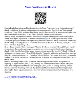Nurse Practitioner As Theorist
Pamela Reed's Practitioner as Theorist describes the Nurse Practitioner as an "untapped resource"
(Reed, 2008) in the development of unequivocal nursing theories. Reed believes "theories and
theorizing" (Reed, 2008) are integral to clinical practice, but nurses fail to see commonality between
concepts and patient outcomes (Reed, 2008) hindering knowledge advancement.
Nursing theory development is a direct reflection of changing philosophies within science (Reed,
2008), allowing for explanation of abstract concepts of health as technological advances occur.
Florence Nightingale, the first nursing theorist (Peterson & Bredow, 2004), used British empiricism
(Reed, 2008), knowledge based on observable phenomenon (Peterson & Bredow, 2004), to ... Show
more content on Helpwriting.net ...
Reed believes practiced–based nursing, or "theories developed in action" (Reed, 2008), are capable
of adapting to the complex exchanges between the environment and the health status of patients
(Reed, 2008). Guerilla–based theories are "unconventional, culturally–sensitive" (Reed, 2008) and
"dedicated to a human cause" (Reed, 2008). Guerilla Theorizing utilizes the abilities of nurses to use
abductive reasoning and to act as a "bricoleur" (Reed, 2008), a French term describing a person who
works with available resources to correct problems, to develop new theories within nursing practice
(Reed, 2008).
Guerilla theorizing is logical as a foundation for nursing practice because it incorporates the
ingenuity of improvisation (Reed, 2008), "nursing and contemporary science" (Reed, 2008) and
input from both patients and health–care employees (Reed, 2008) to develop clinically relevant
theories. Guerilla Theorizing embodies the dynamic and humanistic nature of nursing practice,
allowing for theory adjustment upon the discovery of new information or when the context of a
situation
... Get more on HelpWriting.net ...
 
