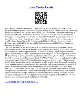 Grand Nursing Theorist
Grand Nursing Theorist Assignment # 2 Grand Nursing Theorist Assignment # 2 Descriptive
Analysis For this assignment, I chose to study grand nursing theorist Dorothy Orem and the nursing
concept she introduced, the self–care deficit theory (also known as the Orem model of nursing). I
chose to study Dorothy Orem because she is well known in Indiana, the state in which I reside.
Orem's grand nursing theory "was developed between 1959 and 2001...[and] is particularly used in
rehabilitation and primary care settings where the patient is encouraged to be as independent as
possible" (Orem &amp; Taylor, 2011). Background of Theorist "Dorothy Orem was born in
Baltimore, Maryland in 1914. She received her diploma in nursing in 1934 from ... Show more
content on Helpwriting.net ...
"The self–care deficit theory works toward Orem's goal of improving the quality of nursing in
general hospitals in her state. The model interrelates concepts in such a way as to create a different
way of looking at a particular phenomenon. The theory is relatively simple, but generalizable to
apply to a wide variety of patents. It can be used by nurses to guide and improve practice" (Dennis,
1997). Testability In testing Orem's theory, other nurses have asked, "Is this theory compatible with
standards of nursing care and nursing practice today?" Orem's theory has been applied and tested in
many clinical areas of nursing. "Nursing Care plans are created from key parts of the theory and
identify patient goals and the nursing interventions to achieve those goals. Orem's self–care deficit
theory uses three systems to show how nursing care can be implemented to meet self–care needs of
patients: wholly compensatory, partial compensatory, and health education" (McEwen, &amp;
Wills,2011). "Futher–more, there is supportive evidence that the theory has been used to develop
nursing research and education. Orem's model of theory is used to develop nursing curriculum in
numerous universities, colleges, and schools of nursing all over the country. It has also added to
nursing knowledge, has created new hypothesis in nursing through research, and Orem's self–care
theory has had numerous research studies conducted on her
... Get more on HelpWriting.net ...
 