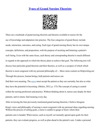 Types of Grand Nursing Theorists
There are a multitude of grand nursing theorists and theories available to nurses for the
use of knowledge and adaptation into practice. The four categories of grand theory include
needs, interaction, outcomes, and caring. Each type of grand nursing theory has its own unique
concepts, definitions, and proposition, with the purpose of assisting and bettering a patient's
well–being. Even with the same focus, each theory and corresponding theorist is much different
in regards to the approach in which the theory plans to achieve that goal. The following text will
discuss four particular grand theorists and their theories, as well as a synopsis of which which
theorist is most congruent with my personal philosophy of ... Show more content on Helpwriting.net
...
Through this process, human beings, both patients and nurses can
find their own meaning. The nurse must accept the patient as they are currently, but also as what
they have the potential in becoming. (Meleis, 2012, p. 173) The concept of caring is central
within the nursing profession and practice. Without thinking about it, nurses care deeply for their
patients, and in return, find meaning every day.
After reviewing the four previously mentioned grand nursing theorists, I believe Imogene
King's views and philosophy of nursing is most congruent with my personal ideas regarding nursing.
Without the process of setting goals, a nurse is unable to gauge or know where their
patients care is headed. When nurses, such as myself, set mutually agreed upon goals for their
patients, they can evaluate progress, as well as plan ahead in the patient's care. I make a personal
 