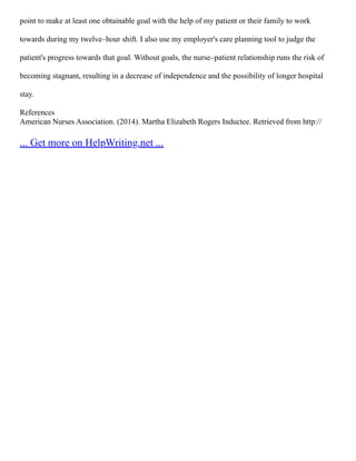 point to make at least one obtainable goal with the help of my patient or their family to work
towards during my twelve–hour shift. I also use my employer's care planning tool to judge the
patient's progress towards that goal. Without goals, the nurse–patient relationship runs the risk of
becoming stagnant, resulting in a decrease of independence and the possibility of longer hospital
stay.
References
American Nurses Association. (2014). Martha Elizabeth Rogers Inductee. Retrieved from http://
... Get more on HelpWriting.net ...
 