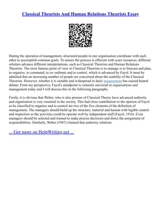 Classical Theorists And Human Relations Theorists Essay
During the operation of management, structured people in one organisation coordinate with each
other to accomplish common goals. To ensure the process is efficient with scare resources, different
scholars advance different interpretations, such as Classical Theorists and Human Relations
Theorists. The most famous point of view in Classical Theorists is to manage is to forecast and plan,
to organize, to command, to co–ordinate and to control, which is advanced by Fayol. It must be
admitted that an increasing number of people are concerned about the usability of the Classical
Theorists. However, whether it is suitable and widespread in daily management has caused heated
debate. From my perspective, Fayol's standpoint is certainly universal in organisations and
management today and I will discuss this in the following paragraphs.
Firstly, it is obvious that Weber, who is also pioneer of Classical Theory have advanced authority
and organisation is very essential in the society. This had close contribution to the opinion of Fayol
as he classified to organise and to control are two of the five elements of the definition of
management. The managers should build up the structure, material and human with legible control
and inspection so the activities could be operate well by independent staff (Fayol, 1916). Even
managers should be selected and trained to make precise decisions and direct the assignment of
responsibilities. Similarly, Weber (1947) claimed that authority relations
... Get more on HelpWriting.net ...
 
