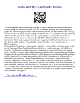 Functionalist Theory And Conflict Theorists
This essay explores the sociological key concepts of conflict theorists and functionalist theorists.
Conflict theory was introduced by Karl Marx and is defined as a society that involves groups of
people that are in a struggle for power with one another (Henslin, Possamai and Possamai–Inesedy
2013). Functionalism theory was founded by Emile Durkheim and is defined as a society with many
different institutions with its own function that works together to maintain balance and social
stability (Henslin, Possamai and Possamai–Inesedy 2013). The main differences between a
functionalist theorist and a conflict theorist in class inequality is that functionalist theorists consider
that class inequality tends to be natural and it is unavoidable for ... Show more content on
Helpwriting.net ...
For example, in Australia, the bourgeoisies are the factory owners and the proletariat are the people
that do the manual labour. Social stratification is defined as a society that ranks individuals in a
hierarchy. Conflict theorists believe that social stratification is not functional for society, since it
creates a conflict of interest, such as discrimination towards the poor, women and people of colour.
For example, the Australian Bureau of Statistics (2017) found that Australia's households wealthiest
top 20% owned 63% of the total households' wealth in 2015–16, compared to the lowest 20% of
households owned less than 1% of all household wealth. These statistics mean that wealth is
unequally distributed in Australia and it is a class inequality, especially for the poor. In addition,
women also experience economic differences in Australia, since women are still earning less for the
same job as men, Australian Bureau of Statistics (2016) stated that in 2014 women average wage
was 87% of the male average wage and the median female wage was 90% of the median male wage.
Therefore, conflict theorist explains the idea of class inequality with two social classes opposing
each other and it is a negative
... Get more on HelpWriting.net ...
 