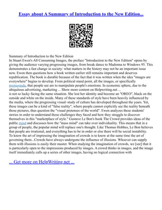 Essay about A Summary of Introduction to the New Edition...
Summary of Introduction to the New Edition
In Stuart Ewen's All Consuming Images, the preface "Introduction to the New Edition" opens by
giving the audience varying progressing images, from break dance to Madonna to Windows 95. This
demonstrates a fast change in society: what matters in the history may not be an important issue
now. Ewen then questions how a book written earlier still remains important and deserves
republication. The book is durable because of the fact that it was written when the idea "images are
everywhere" begins to develop. From political stand point, all the images, or specifically
propaganda, that people see are to manipulate people's emotions. In economic sphere, due to the
ubiquitous advertising, marketing ... Show more content on Helpwriting.net ...
is not so lucky facing the same situation. She lost her identity and become an "OREO", black on the
outside and white on the inside. Many of these standards of style have been heavily influenced by
the media, where the progressing visual–study of culture has developed throughout the years. Yet,
these images can be a kind of "false reality", where people cannot explicitly see the reality beneath
those pictures, thus question the "visual pretenses of the world". Ewen analyzes these students'
stories in order to understand those challenges they faced and how they struggle to discover
themselves in this "marketplace of style." Gustave Le Bon's book The Crowd provides ideas of the
public mind and discusses how the "mass mind" can take over individuality. This means that in a
group of people, the popular mind will replace one's thought. Like Thomas Hobbes, Le Bon believes
that people are irrational, and everything has to be in order or else there will be social instability.
To know the art of impressing the imagination of crowds is to know at the same time the art of
governing them...Crowds have always undergone the influence of illusions. Whoever can supply
them with illusions is easily their master. When studying the imagination of crowds, we [see] that it
is particularly open to the impressions produced by images. A crowd thinks in images, and the image
itself immediately calls up a series of other images, having no logical connection with
... Get more on HelpWriting.net ...
 