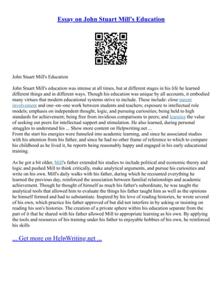 Essay on John Stuart Mill’s Education
John Stuart Mill's Education
John Stuart Mill's education was intense at all times, but at different stages in his life he learned
different things and in different ways. Though his education was unique by all accounts, it embodied
many virtues that modern educational systems strive to include. These include: close parent
involvement and one–on–one work between students and teachers; exposure to intellectual role
models; emphasis on independent thought, logic, and pursuing curiosities; being held to high
standards for achievement; being free from invidious comparisons to peers; and learning the value
of seeking out peers for intellectual support and stimulation. He also learned, during personal
struggles to understand his ... Show more content on Helpwriting.net ...
From the start his energies were funneled into academic learning, and since he associated studies
with his attention from his father, and since he had no other frame of reference to which to compare
his childhood as he lived it, he reports being reasonably happy and engaged in his early educational
training.
As he got a bit older, Mill's father extended his studies to include political and economic theory and
logic and pushed Mill to think critically, make analytical arguments, and pursue his curiosities and
write on his own. Mill's daily walks with his father, during which he recounted everything he
learned the previous day, reinforced the association between familial relationships and academic
achievement. Though he thought of himself as much his father's subordinate, he was taught the
analytical tools that allowed him to evaluate the things his father taught him as well as the opinions
he himself formed and had to substantiate. Inspired by his love of reading histories, he wrote several
of his own, which practice his father approved of but did not interfere in by asking or insisting on
reading his son's histories. The creation of a private sphere within his education separate from the
part of it that he shared with his father allowed Mill to appropriate learning as his own. By applying
the tools and resources of his training under his father to enjoyable hobbies of his own, he reinforced
his skills
... Get more on HelpWriting.net ...
 