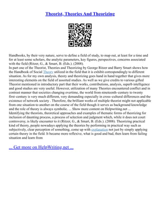 Theorist, Theories And Theorizing
Handbooks, by their very nature, serve to define a field of study, to map out, at least for a time and
for at least some scholars, the analytic parameters, key figures, perspectives, concerns associated
with the field (Ritzer, G., & Smart, B. (Eds.). (2008).
In part one of the Theorist, Theories and Theorizing by George Ritzer and Barry Smart shows how
the Handbook of Social Theory utilized in the field that it is exhibit correspondingly to different
situation. As for my own analysis, theory and theorizing goes hand in hand together that gives more
interesting elements on the field of assorted studies. As well as we give credits to various gifted
Theorist mentioned in introductory part that their works, contributions, analysis, superb intelligence
and good studies are very useful. However, utilization of many Theories encountered conflict and in
contrast manner that societies changing overtime, the world from nineteenth–century to twenty
first–century is very much different, very demanding especially in cross–cultural differences and the
existence of network society . Therefore, the brilliant works of multiple theorist might not applicable
from one situation to another on the course of the field though it serves as background knowledge
and the role of theory is always symbolic. ... Show more content on Helpwriting.net ...
Identifying the theorists, theoretical approaches and examples of thematic forms of theorizing for
inclusion of daunting process, a process of selection and judgment which, while it does not court
controversy, is likely encounter to it (Ritzer, G., & Smart, B. (Eds.). (2008). Theorizing practical
kind of theory, people nowadays applying the theories by performing in practical way such as
subjectively, clear perception of something, come up with explanation not just by simply applying
certain theory in the field. It became more reflexive, what is good and bad, then learn from failing
situation and learn from
... Get more on HelpWriting.net ...
 