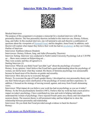 Interview With The Personality Theorist
Mocked Interviews
The purpose of this assignment is to prepare a transcript for a mocked interview with four
personality theorist. The four personality theorists included in this interview are; Horney, Erikson,
Jung, and Adler. In this mocked interview, one will pretend to ask each theorist a combination of
questions about the viewpoints of Sigmund Freud, and his daughter, Anna Freud. In addition, each
theorist will explain what impact they believe their work has had on psychology as they see it today.
Outline of Interview
Interviewer: Kathleen Johnson (Student)
Interviewees: Horney, Erikson, Jung, and Adler (Personality Theorists)
Interview Setting: Interview was conducted in North Central University Psychology Lab at 3:30 PM
on ... Show more content on Helpwriting.net ...
They were ecstatic and they all agreed to it.
Starting Interview (1)
Interviewer: What do you think Freud "just didn 't get" about the psychology of women?
Horney: In my opinion, I don't believe that Freud had a good understanding about the psychology of
women, nor did he know what they wanted. His theory of feminine psychology was unreasonable
because he based most of his theories on gender and sexuality.
Interviewer: How did you try to overcome that gap?
Horney: To overcome the gap of Freud's gender theory, I developed my own personality theory and
one that I believed gave more clarification of the psychology of women and their experience. In
addition, I focused on the strategy of moving toward, against, and away from Freud's demeaning
views.
Interviewer: What impact do you believe your work has had on psychology as you see it today?
Horney: As the first psychoanalytic feminist (1967), I believe that my work has had a most positive
impact on today's psychology. I have contributed my time and work to helping individual's
understand the women of psychology. I have rejected Freud's penis envy theory and I developed the
neurosis theory. The neurosis theory is still prominent today and has helped me to show the
relationship between personality and relationship.
Interviewer: Do you think that Freud provided enough evidence to back his theories?
Horney:
... Get more on HelpWriting.net ...
 