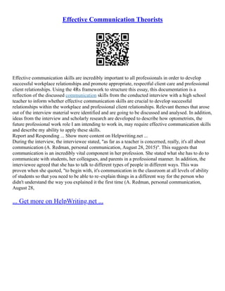 Effective Communication Theorists
Effective communication skills are incredibly important to all professionals in order to develop
successful workplace relationships and promote appropriate, respectful client care and professional
client relationships. Using the 4Rs framework to structure this essay, this documentation is a
reflection of the discussed communication skills from the conducted interview with a high school
teacher to inform whether effective communication skills are crucial to develop successful
relationships within the workplace and professional client relationships. Relevant themes that arose
out of the interview material were identified and are going to be discussed and analysed. In addition,
ideas from the interview and scholarly research are developed to describe how optometrists, the
future professional work role I am intending to work in, may require effective communication skills
and describe my ability to apply these skills.
Report and Responding ... Show more content on Helpwriting.net ...
During the interview, the interviewee stated, "as far as a teacher is concerned, really, it's all about
communication (A. Redman, personal communication, August 28, 2015)". This suggests that
communication is an incredibly vital component in her profession. She stated what she has to do to
communicate with students, her colleagues, and parents in a professional manner. In addition, the
interviewee agreed that she has to talk to different types of people in different ways. This was
proven when she quoted, "to begin with, it's communication in the classroom at all levels of ability
of students so that you need to be able to re–explain things in a different way for the person who
didn't understand the way you explained it the first time (A. Redman, personal communication,
August 28,
... Get more on HelpWriting.net ...
 