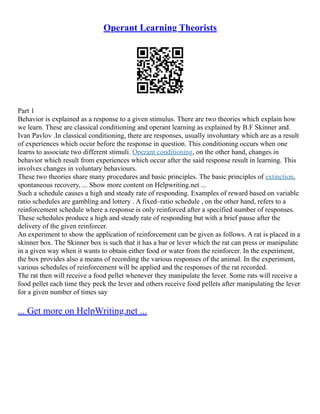 Operant Learning Theorists
Part 1
Behavior is explained as a response to a given stimulus. There are two theories which explain how
we learn. These are classical conditioning and operant learning as explained by B.F Skinner and.
Ivan Pavlov .In classical conditioning, there are responses, usually involuntary which are as a result
of experiences which occur before the response in question. This conditioning occurs when one
learns to associate two different stimuli. Operant conditioning, on the other hand, changes in
behavior which result from experiences which occur after the said response result in learning. This
involves changes in voluntary behaviours.
These two theories share many procedures and basic principles. The basic principles of extinction,
spontaneous recovery, ... Show more content on Helpwriting.net ...
Such a schedule causes a high and steady rate of responding. Examples of reward based on variable
ratio schedules are gambling and lottery . A fixed–ratio schedule , on the other hand, refers to a
reinforcement schedule where a response is only reinforced after a specified number of responses.
These schedules produce a high and steady rate of responding but with a brief pause after the
delivery of the given reinforcer.
An experiment to show the application of reinforcement can be given as follows. A rat is placed in a
skinner box. The Skinner box is such that it has a bar or lever which the rat can press or manipulate
in a given way when it wants to obtain either food or water from the reinforcer. In the experiment,
the box provides also a means of recording the various responses of the animal. In the experiment,
various schedules of reinforcement will be applied and the responses of the rat recorded.
The rat then will receive a food pellet whenever they manipulate the lever. Some rats will receive a
food pellet each time they peck the lever and others receive food pellets after manipulating the lever
for a given number of times say
... Get more on HelpWriting.net ...
 