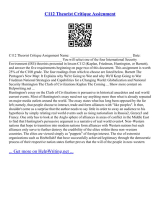 C112 Theorist Critique Assignment
C112 Theorist Critique Assignment Name: ___________________________________ Date:
______________________________ You will select one of the four International Security
Environment (ISE) theorists presented in lesson C112 (Kaplan, Friedman, Huntington, or Barnett),
and answer the five requirements beginning on page two of this document. This assignment is worth
25% of the C100 grade. The four readings from which to choose are listed below. Barnett The
Pentagon's New Map: It Explains why We're Going to War and why We'll Keep Going to War
Friedman National Strategies and Capabilities for a Changing World: Globalization and National
Security Huntington The Clash of Civilizations Kaplan The Coming ... Show more content on
Helpwriting.net ...
Huntington's essay on the Clash of Civilizations is persuasive in historical anecdotes and real world
current events. Most of Huntington's essay need not say anything more then what is already repeated
on major media outlets around the world. The essay states what has long been opposed by the far
left; namely, that people choose to interact, trade and form alliances with "like peoples". It then,
shouldn't come as a surprise that the author needs to say little in order to sway an audience to his
hypothesis by simply relating real world events such as rising nationalism in Russia2, Greece3 and
France. One only has to look at the Anglo sphere of alliances in areas of conflict in the Middle East
to find that Huntington's persuasive argument is a narrative of real world events4. Non–Western
nations that hope to transition into modern nations form alliances with Western nations but such
alliances only serve to further destroy the credibility of the elites within those non–western
countries. The elites are viewed simply as "puppets" of foreign interest. The rise of extremist
organizations such as Hezbollah5 that have successfully achieved legitimacy through the democratic
process of their respective nation states further proves that the will of the people in non–western
... Get more on HelpWriting.net ...
 