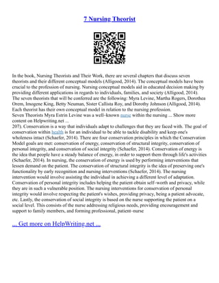 7 Nursing Theorist
In the book, Nursing Theorists and Their Work, there are several chapters that discuss seven
theorists and their different conceptual models (Alligood, 2014). The conceptual models have been
crucial to the profession of nursing. Nursing conceptual models aid in educated decision making by
providing different applications in regards to individuals, families, and society (Alligood, 2014).
The seven theorists that will be conferred are the following: Myra Levine, Martha Rogers, Dorothea
Orem, Imogene King, Betty Neuman, Sister Callista Roy, and Dorothy Johnson (Alligood, 2014).
Each theorist has their own conceptual model in relation to the nursing profession.
Seven Theorists Myra Estrin Levine was a well–known nurse within the nursing ... Show more
content on Helpwriting.net ...
207). Conservation is a way that individuals adapt to challenges that they are faced with. The goal of
conservation within health is for an individual to be able to tackle disability and keep one's
wholeness intact (Schaefer, 2014). There are four conservation principles in which the Conservation
Model goals are met: conservation of energy, conservation of structural integrity, conservation of
personal integrity, and conservation of social integrity (Schaefer, 2014). Conservation of energy is
the idea that people have a steady balance of energy, in order to support them through life's activities
(Schaefer, 2014). In nursing, the conservation of energy is used by performing interventions that
lessen demand on the patient. The conservation of structural integrity is the idea of preserving one's
functionality by early recognition and nursing interventions (Schaefer, 2014). The nursing
intervention would involve assisting the individual in achieving a different level of adaptation.
Conservation of personal integrity includes helping the patient obtain self–worth and privacy, while
they are in such a vulnerable position. The nursing interventions for conservation of personal
integrity would involve respecting the patient's wishes, providing privacy, being a patient advocate,
etc. Lastly, the conservation of social integrity is based on the nurse supporting the patient on a
social level. This consists of the nurse addressing religious needs, providing encouragement and
support to family members, and forming professional, patient–nurse
... Get more on HelpWriting.net ...
 