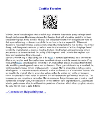 Conflict Theorists
Marvin Carlson's article argues about whether plays are better experienced purely through text or
through performance. He discusses the conflict theorists dealt with when they wanted to perform
Shakespeare's plays. Some theorists believed that Shakespeare's texts were a magnificent work on
their own and that any performance needed to be as close to the text as possible. This caused
theorists to regard performance as unnecessary since it had the potential to ruin the text. This type of
theory carried on past the romantic period and some theorist continue to believe that plays should
keep to the original script as much as possible. Carlson cites Charles Lamb commenting on how
performances of Hamlet diminish the quality of Shakespeare's work. Marvin then explains how ...
Show more content on Helpwriting.net ...
Edward Gordon Craig is cited saying that if the a play is pure and performance has a tendency to
dilute a playwrights work then performance should not attempt to strictly recreate the script. Craig
believe that theatre should create its own type of art. Marvin then goes on to discuss theorists that
take a middle–ground approach to text and performance. These types of theorist try to treat both the
written and performance portion of plays equally. However, Marvin argues that is not necessarily
what happens. He states that some theorists tend to view performance as a "translation" because it is
not equal to the original. Marvin argues that valuing either the written play or the performance
causes the other to have less value. He believes that both the text and performance have value. The
two concepts also compliment each other. Marvin comments that performance can provide a visual
element that the script lacks, which results in several different types of performances. According to
Marvin, performances allow for different interpretations of the text, which allows people to return to
the same play in order to get a different
... Get more on HelpWriting.net ...
 
