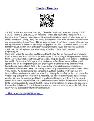 Nursing Theorists
Nursing Theorist Timothy Mack University of Phoenix Theories and Models of Nursing Practice
NUR/403 Judith Mc Leod July 25, 2010 Nursing Theorist The theorist that I have chosen is
Dorothea Orem. This theory describes the role of nursing in helping a patient's who can no longer
care for themselves (Mosby, 2009). The theory is divided into three parts; universal, developmental,
and health deviation. Orem's Theory The universal portion of Orem's theory consists of the self care
that a patient needs to meet their physiologic and psychosocial need. The developmental portion of
the theory covers the care when coping through developmental stages, and the health deviation,
which cover the care a patient need when theory health has ... Show more content on
Helpwriting.net ...
Orem believed that the individual would in good health when they are functionally or structurally
sound or whole. The belief that a sound or while person is free from signs and symptoms of disease,
Orem believed that a person's physical, physiological, interpersonal, and social aspects of health are
inseparable, Orem believed that a person's health is what makes them a human and that health
operates with the psycho physiological, and physiological mechanisms in the relation to other
human beings. Orem believed that it is the responsibility of society to promote health for its
members (Hanucharunkul, 1989). | For nursing practice our goal is to help to promote health for the
whole patient. We must remember that our goal is to get them back to a level where they are
functional in the environment. Not all patient will get to the point that they are free from disease but
we must help them get back to the level in which they can care for themselves and be as sound as
possible for them. Our practice would involve teaching in this aspect in order to help the patient
maximize the health that they either have or to help them reach the level that they want to achieve. |
In the nursing education the student should be helped to appreciate that not all patients are going to
leave the hospital disease free, and that as nurses there is a need to learn that we need to help them
in any way we can to achieve their maximum amount
... Get more on HelpWriting.net ...
 