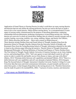 Grand Theorist
Application of Grand Theory to Nursing Practice In today's world there are many nursing theories
and theorists that not only define the nursing profession, but also are used as the basis to guide a
nurse in his or her current practice. Meleis defines nursing theory "as a conceptualization of some
aspect of nursing reality communicated for the purpose of describing phenomena, explaining
relationships between phenomena, predicting consequences or prescribing nursing care. Nursing
theories are reservoirs in which are stored those findings that are related to nursing concepts such as
comfort, healing, recovering, mobility, rest, caring, enabling, fatigue, and family care"(Meleis,
2012). Meleis describes that the term ... Show more content on Helpwriting.net ...
These theorists include Dorthea Orem and Needs School of Thought, Imogene King from the
Interaction School of Thought, Dorothy Johnson from the Outcomes School of thought, and
Rosemarie Parse from the Caring/Becoming School of Thought. Information obtained for this table
is listed on the reference page following the narrative. Theorist School of Thought Educational
Background Philosophy of Nursing Definition of Nursing Goal/Purpose of Theory Dorthea Orem
The First School of Thought: Needs Catholic University of America Nursing is an art–form, helping
service, and technology(Orem, 1991). "Self–care agency to meet individual's needs for self–care
action in order to sustain life and health, recover from disease or injury, and cope with effects"
(Meleis, 2012) "Eliminate deficit between self–capabilities and demand"(Meleis, 2012) "There is a
deficit between self–care capabilities and self–care demands of patients"(Meleis, 2012) Imogene
King The Second School of Thought: Interaction Columbia University Teacher's College St. Louis
Univeristy Idea that nurse and client communicate information, set goal mutually and then act to
attain those goals, is what Imogene King believes the nursing process to be. Therefore Interactions
must be made for goals to be reached(Wills, 2002). "A process of action, reaction, and interaction
... Get more on HelpWriting.net ...
 