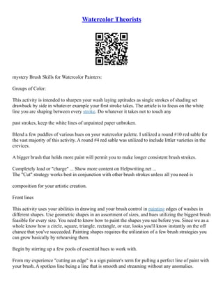 Watercolor Theorists
mystery Brush Skills for Watercolor Painters:
Groups of Color:
This activity is intended to sharpen your wash laying aptitudes as single strokes of shading set
drawback by side in whatever example your first stroke takes. The article is to focus on the white
line you are shaping between every stroke. Do whatever it takes not to touch any
past strokes, keep the white lines of unpainted paper unbroken.
Blend a few puddles of various hues on your watercolor palette. I utilized a round #10 red sable for
the vast majority of this activity. A round #4 red sable was utilized to include littler varieties in the
crevices.
A bigger brush that holds more paint will permit you to make longer consistent brush strokes.
Completely load or "charge" ... Show more content on Helpwriting.net ...
The "Cut" strategy works best in conjunction with other brush strokes unless all you need is
composition for your artistic creation.
Front lines
This activity uses your abilities in drawing and your brush control in painting edges of washes in
different shapes. Use geometric shapes in an assortment of sizes, and hues utilizing the biggest brush
feasible for every size. You need to know how to paint the shapes you see before you. Since we as a
whole know how a circle, square, triangle, rectangle, or star, looks you'll know instantly on the off
chance that you've succeeded. Painting shapes requires the utilization of a few brush strategies you
can grow basically by rehearsing them.
Begin by stirring up a few pools of essential hues to work with.
From my experience "cutting an edge" is a sign painter's term for pulling a perfect line of paint with
your brush. A spotless line being a line that is smooth and streaming without any anomalies.
 