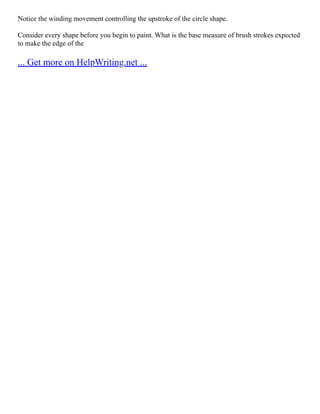 Notice the winding movement controlling the upstroke of the circle shape.
Consider every shape before you begin to paint. What is the base measure of brush strokes expected
to make the edge of the
... Get more on HelpWriting.net ...
 