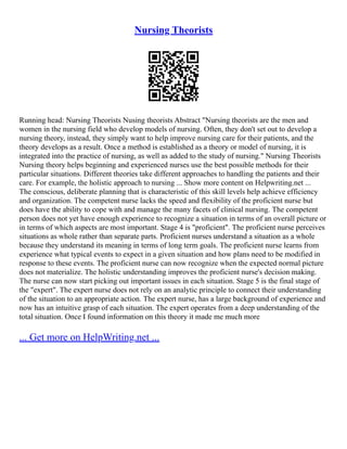 Nursing Theorists
Running head: Nursing Theorists Nusing theorists Abstract "Nursing theorists are the men and
women in the nursing field who develop models of nursing. Often, they don't set out to develop a
nursing theory, instead, they simply want to help improve nursing care for their patients, and the
theory develops as a result. Once a method is established as a theory or model of nursing, it is
integrated into the practice of nursing, as well as added to the study of nursing." Nursing Theorists
Nursing theory helps beginning and experienced nurses use the best possible methods for their
particular situations. Different theories take different approaches to handling the patients and their
care. For example, the holistic approach to nursing ... Show more content on Helpwriting.net ...
The conscious, deliberate planning that is characteristic of this skill levels help achieve efficiency
and organization. The competent nurse lacks the speed and flexibility of the proficient nurse but
does have the ability to cope with and manage the many facets of clinical nursing. The competent
person does not yet have enough experience to recognize a situation in terms of an overall picture or
in terms of which aspects are most important. Stage 4 is "proficient". The proficient nurse perceives
situations as whole rather than separate parts. Proficient nurses understand a situation as a whole
because they understand its meaning in terms of long term goals. The proficient nurse learns from
experience what typical events to expect in a given situation and how plans need to be modified in
response to these events. The proficient nurse can now recognize when the expected normal picture
does not materialize. The holistic understanding improves the proficient nurse's decision making.
The nurse can now start picking out important issues in each situation. Stage 5 is the final stage of
the "expert". The expert nurse does not rely on an analytic principle to connect their understanding
of the situation to an appropriate action. The expert nurse, has a large background of experience and
now has an intuitive grasp of each situation. The expert operates from a deep understanding of the
total situation. Once I found information on this theory it made me much more
... Get more on HelpWriting.net ...
 
