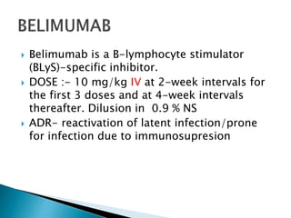  Belimumab is a B-lymphocyte stimulator
(BLyS)-specific inhibitor.
 DOSE :- 10 mg/kg IV at 2-week intervals for
the first 3 doses and at 4-week intervals
thereafter. Dilusion in 0.9 % NS
 ADR- reactivation of latent infection/prone
for infection due to immunosupresion
 