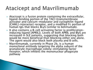  Atacicept is a fusion protein containing the extracellular,
ligand-binding portion of the TACI (transmembrane
activator and calcium-modulator and cyclophilin-ligand
[CAML]-interactor) receptor, and a modified Fc portion of
human IgG that blocks BLyS (similar to belimumab).
 It also contains a B-cell activating factor (a proliferation-
inducing ligand [APRIL]). Levels of both APRIL and BlyS are
increased in SLE patients, suggesting that blocking both
would be more beneficial than blocking either one alone.
The agent would also block both plasma and B cells.
 Mavrilimumab, currently in Phase 2b, is a human
monoclonal antibody targeting the alpha subunit of the
granulocyte macrophage colony-stimulating factor
receptor, which inhibits the mononuclear phagocyte
pathway
 