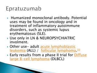  Humanized monoclonal antibody. Potential
uses may be found in oncology and in
treatment of inflammatory autoimmune
disorders, such as systemic lupus
erythematosus (SLE).
 Use only in LN & NEUROPSYCHIATRIC
involment.
 Other use- adult acute lymphoblastic
leukemia (ALL) / follicular lymphoma.[3]
 Early results from a phase II trial for Diffuse
large B-cell lymphoma (DLBCL)
 