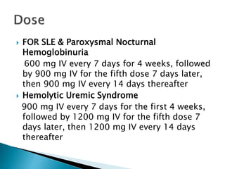  FOR SLE & Paroxysmal Nocturnal
Hemoglobinuria
600 mg IV every 7 days for 4 weeks, followed
by 900 mg IV for the fifth dose 7 days later,
then 900 mg IV every 14 days thereafter
 Hemolytic Uremic Syndrome
900 mg IV every 7 days for the first 4 weeks,
followed by 1200 mg IV for the fifth dose 7
days later, then 1200 mg IV every 14 days
thereafter
 