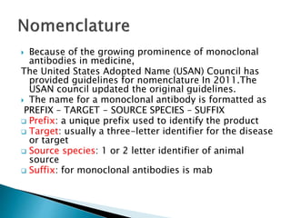  Because of the growing prominence of monoclonal
antibodies in medicine,
The United States Adopted Name (USAN) Council has
provided guidelines for nomenclature In 2011.The
USAN council updated the original guidelines.
 The name for a monoclonal antibody is formatted as
PREFIX – TARGET - SOURCE SPECIES – SUFFIX
 Prefix: a unique prefix used to identify the product
 Target: usually a three-letter identifier for the disease
or target
 Source species: 1 or 2 letter identifier of animal
source
 Suffix: for monoclonal antibodies is mab
 