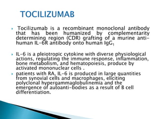  Tocilizumab is a recombinant monoclonal antibody
that has been humanized by complementarity
determining region (CDR) grafting of a murine anti-
human IL-6R antibody onto human IgG1
 IL-6 is a pleiotropic cytokine with diverse physiological
actions, regulating the immune response, inflammation,
bone metabolism, and hematopoiesis, produce by
activated mononuclear cells .
 patients with RA, IL-6 is produced in large quantities
from synovial cells and macrophages, eliciting
polyclonal hypergammaglobulinemia and the
emergence of autoanti-bodies as a result of B cell
differentiation.
 
