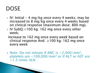  IV: Initial - 4 mg/kg once every 4 weeks; may be
increased to 8 mg/kg once every 4 weeks based
on clinical response (maximum dose: 800 mg).
 IV SubQ:<100 kg: 162 mg once every other
week;
increase to 162 mg once every week based on
clinical response And ≥100 kg: 162 mg once
every week
 Note Do not initiate if ANC is <2,000/mm3,
platelets are <100,000/mm3 or if ALT or AST are
>1.5 times ULN
 