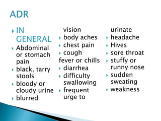  IN
GENERAL
 Abdominal
or stomach
pain
 black, tarry
stools
 bloody or
cloudy urine
 blurred
vision
 body aches
 chest pain
 cough
fever or chills
 diarrhea
 difficulty
swallowing
 frequent
urge to
urinate
 headache
 Hives
 sore throat
 stuffy or
runny nose
 sudden
sweating
 weakness
 