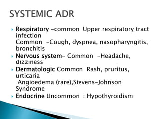  Respiratory -common Upper respiratory tract
infection
Common -Cough, dyspnea, nasopharyngitis,
bronchitis
 Nervous system- Common -Headache,
dizziness
 Dermatologic Common Rash, pruritus,
urticaria
Angioedema (rare),Stevens-Johnson
Syndrome
 Endocrine Uncommon : Hypothyroidism
 