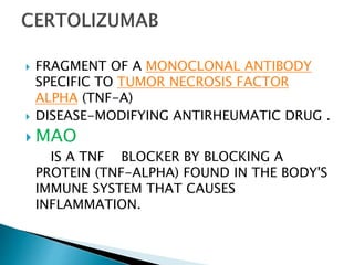  FRAGMENT OF A MONOCLONAL ANTIBODY
SPECIFIC TO TUMOR NECROSIS FACTOR
ALPHA (TNF-Α)
 DISEASE-MODIFYING ANTIRHEUMATIC DRUG .
 MAO
IS A TNF BLOCKER BY BLOCKING A
PROTEIN (TNF-ALPHA) FOUND IN THE BODY'S
IMMUNE SYSTEM THAT CAUSES
INFLAMMATION.
 