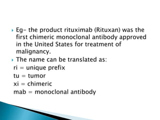  Eg- the product rituximab (Rituxan) was the
first chimeric monoclonal antibody approved
in the United States for treatment of
malignancy.
 The name can be translated as:
ri = unique prefix
tu = tumor
xi = chimeric
mab = monoclonal antibody
 