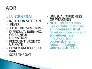  IN GENERAL
 INJECTION SITE PAIN
 FEVER
 FLUE LIKE SYMPTOMS
 DIFFICULT, BURNING,
OR PAINFUL
URINATION
 FREQUENT URGE TO
URINATE
 LOWER BACK OR SIDE
PAIN
 SORE THROAT
 UNUSUAL TIREDNESS
OR WEAKNESS
 NOTE -Patients who
use certolizumab have
an increased risk of
developing serious and
sometimes fatal
infections (eg,
bacterial, viral, or
fungal infections;
tuberculosis [TB]).
 