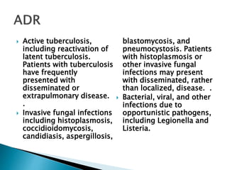  Active tuberculosis,
including reactivation of
latent tuberculosis.
Patients with tuberculosis
have frequently
presented with
disseminated or
extrapulmonary disease.
.
 Invasive fungal infections
including histoplasmosis,
coccidioidomycosis,
candidiasis, aspergillosis,
blastomycosis, and
pneumocystosis. Patients
with histoplasmosis or
other invasive fungal
infections may present
with disseminated, rather
than localized, disease. .
 Bacterial, viral, and other
infections due to
opportunistic pathogens,
including Legionella and
Listeria.
 