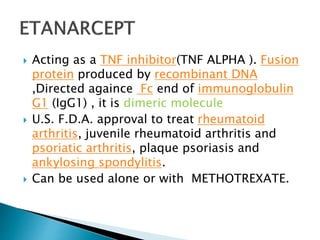  Acting as a TNF inhibitor(TNF ALPHA ). Fusion
protein produced by recombinant DNA
,Directed againce Fc end of immunoglobulin
G1 (IgG1) , it is dimeric molecule
 U.S. F.D.A. approval to treat rheumatoid
arthritis, juvenile rheumatoid arthritis and
psoriatic arthritis, plaque psoriasis and
ankylosing spondylitis.
 Can be used alone or with METHOTREXATE.
 