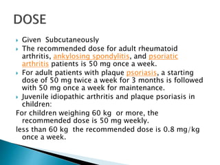  Given Subcutaneously
 The recommended dose for adult rheumatoid
arthritis, ankylosing spondylitis, and psoriatic
arthritis patients is 50 mg once a week.
 For adult patients with plaque psoriasis, a starting
dose of 50 mg twice a week for 3 months is followed
with 50 mg once a week for maintenance.
 Juvenile idiopathic arthritis and plaque psoriasis in
children:
For children weighing 60 kg or more, the
recommended dose is 50 mg weekly.
less than 60 kg the recommended dose is 0.8 mg/kg
once a week.
 