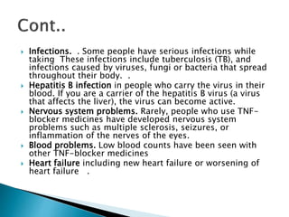  Infections. . Some people have serious infections while
taking These infections include tuberculosis (TB), and
infections caused by viruses, fungi or bacteria that spread
throughout their body. .
 Hepatitis B infection in people who carry the virus in their
blood. If you are a carrier of the hepatitis B virus (a virus
that affects the liver), the virus can become active.
 Nervous system problems. Rarely, people who use TNF-
blocker medicines have developed nervous system
problems such as multiple sclerosis, seizures, or
inflammation of the nerves of the eyes.
 Blood problems. Low blood counts have been seen with
other TNF-blocker medicines
 Heart failure including new heart failure or worsening of
heart failure .
 