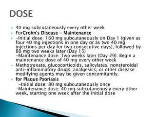  40 mg subcutaneously every other week
 ForCrohn's Disease - Maintenance
 -Initial dose: 160 mg subcutaneously on Day 1 (given as
four 40 mg injections in one day or as two 40 mg
injections per day for two consecutive days), followed by
80 mg two weeks later (Day 15)
-Maintenance dose: Two weeks later (Day 29): Begin a
maintenance dose of 40 mg every other week
 Methotrexate, glucocorticoids, salicylates, nonsteroidal
anti-inflammatory drugs, analgesics, or other disease
modifying agents may be given concomitantly.
 for Plaque Psoriasis
-Initial dose: 80 mg subcutaneously once
-Maintenance dose: 40 mg subcutaneously every other
week, starting one week after the initial dose
 
