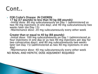  FOR Crohn's Disease IN CHIDREN
17 kg (37 pounds) to less than 40 kg (88 pounds):
-Initial dose: 80 mg subcutaneously on Day 1 (administered as
two 40 mg injections in one day); and 40 mg subcutaneously two
weeks later (on Day 15)
-Maintenance dose: 20 mg subcutaneously every other week
Greater than or equal to 40 kg (88 pounds):
-Initial dose: 160 mg subcutaneously on Day 1 (administered as
four injections in one day or as two 40 mg injections per day for
two consecutive days); and 80 mg subcutaneously two weeks
later (on Day 15) (administered as two 40 mg injections in one
day)
-Maintenance dose: 40 mg subcutaneously every other week
NO RENAL AND HEPATIC DOSE ADJUSMENT REQUIRED
 