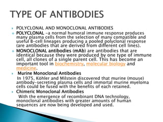  POLYCLONAL AND MONOCLONAL ANTIBODIES
 POLYCLONAL -a normal humoral immune response produces
many plasma cells from the selection of many compatible and
useful B-cell lineages producing a pooled polyclonal response
(are antibodies that are derived from different cell lines).
 MONOCLONAL antibodies (mAb) are antibodies that are
identical because they were produced by one type of immune
cell, all clones of a single parent cell. This has become an
important tool in biochemistry, molecular biology and
medicine.
 Murine Monoclonal Antibodies
In 1975, Köhler and Milstein discovered that murine (mouse)
antibody-secreting plasma cells and immortal murine myeloma
cells could be fused with the benefits of each retained.
 Chimeric Monoclonal Antibodies
With the emergence of recombinant DNA technology,
monoclonal antibodies with greater amounts of human
sequences are now being developed and used.
 