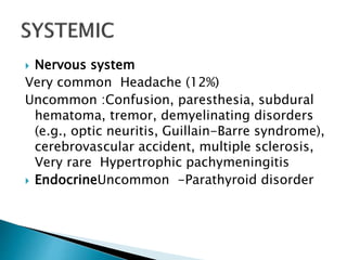  Nervous system
Very common Headache (12%)
Uncommon :Confusion, paresthesia, subdural
hematoma, tremor, demyelinating disorders
(e.g., optic neuritis, Guillain-Barre syndrome),
cerebrovascular accident, multiple sclerosis,
Very rare Hypertrophic pachymeningitis
 EndocrineUncommon -Parathyroid disorder
 