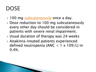  100 mg subcutaneously once a day.
 Dose reduction to 100 mg subcutaneously
every other day should be considered in
patients with severe renal impairment.
 Usual duration of therapy was 24 weeks
 Anakinra-treated patients experienced
defined neutropenia (ANC < 1 x 109/L) in
0.4%.
 