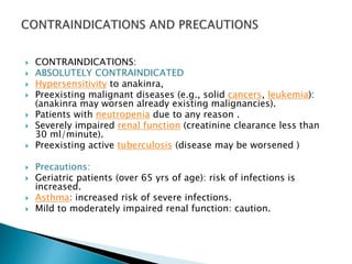  CONTRAINDICATIONS:
 ABSOLUTELY CONTRAINDICATED
 Hypersensitivity to anakinra,
 Preexisting malignant diseases (e.g., solid cancers, leukemia):
(anakinra may worsen already existing malignancies).
 Patients with neutropenia due to any reason .
 Severely impaired renal function (creatinine clearance less than
30 ml/minute).
 Preexisting active tuberculosis (disease may be worsened )
 Precautions:
 Geriatric patients (over 65 yrs of age): risk of infections is
increased.
 Asthma: increased risk of severe infections.
 Mild to moderately impaired renal function: caution.
 
