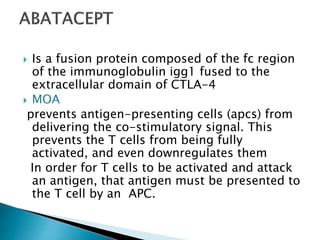  Is a fusion protein composed of the fc region
of the immunoglobulin igg1 fused to the
extracellular domain of CTLA-4
 MOA
prevents antigen-presenting cells (apcs) from
delivering the co-stimulatory signal. This
prevents the T cells from being fully
activated, and even downregulates them
In order for T cells to be activated and attack
an antigen, that antigen must be presented to
the T cell by an APC.
 