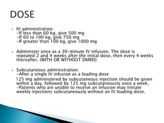  IV administration:
-If less than 60 kg, give 500 mg
-If 60 to 100 kg, give 750 mg
-If greater than 100 kg, give 1000 mg
 Administer once as a 30-minute IV infusion. The dose is
repeated 2 and 4 weeks after the initial dose, then every 4 weeks
thereafter. (WITH OR WITHOUT DMRD)
 Subcutaneous administration:
-After a single IV infusion as a loading dose
125 mg administered by subcutaneous injection should be given
within a day, followed by 125 mg subcutaneously once a week.
-Patients who are unable to receive an infusion may initiate
weekly injections subcutaneously without an IV loading dose.
 