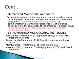  Humanized Monoclonal Antibodies
Designed to reduce murine sequence content was the creation
of humanized antibodies. Humanized monoclonal antibodies
typically retain only the hypervariable regions, or
complementary determining regions (cdrs), of a murine
antibody while the remainder of the antibody is human. Thus,
humanized antibodies typically contain only 5% to 10%
murine composition
 Eg-HUMANIZED MONOCLONAL ANTIBODIES
Palivizumab- Prevention of respiratory syncytial virus (RSV)
infections in infants
Trastuzumab-Treatment of HER2-positive metastatic breast
cancer
Alemtuzumab -Treatment of chronic lymphocytic
leukemia (CLL), cutaneous T-cell lymphoma (CTCL) and T-cell
lymphoma
 