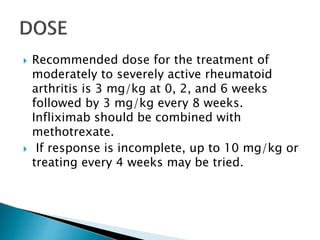  Recommended dose for the treatment of
moderately to severely active rheumatoid
arthritis is 3 mg/kg at 0, 2, and 6 weeks
followed by 3 mg/kg every 8 weeks.
Infliximab should be combined with
methotrexate.
 If response is incomplete, up to 10 mg/kg or
treating every 4 weeks may be tried.
 