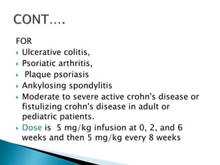 FOR
 Ulcerative colitis,
 Psoriatic arthritis,
 Plaque psoriasis
 Ankylosing spondylitis
 Moderate to severe active crohn's disease or
fistulizing crohn's disease in adult or
pediatric patients.
 Dose is 5 mg/kg infusion at 0, 2, and 6
weeks and then 5 mg/kg every 8 weeks
 