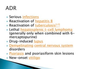 Serious infections
 Reactivation of hepatitis B
 Reactivation of tuberculosis[17]
 Lethal hepatosplenic t-cell lymphoma
(generally only when combined with 6-
mercaptopurine)
 Drug-induced lupus
 Demyelinating central nervous system
disorders
 Psoriasis and psoriasiform skin lesions
 New-onset vitiligo
 